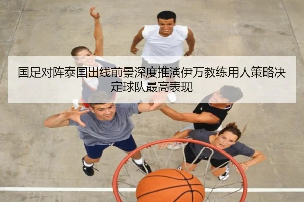 国足对阵泰国出线前景深度推演伊万教练用人策略决定球队最高表现
