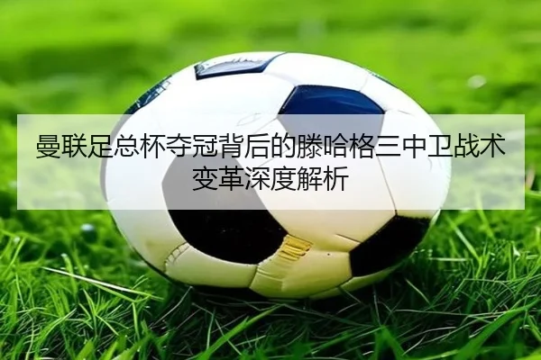 曼联足总杯夺冠背后的滕哈格三中卫战术变革深度解析